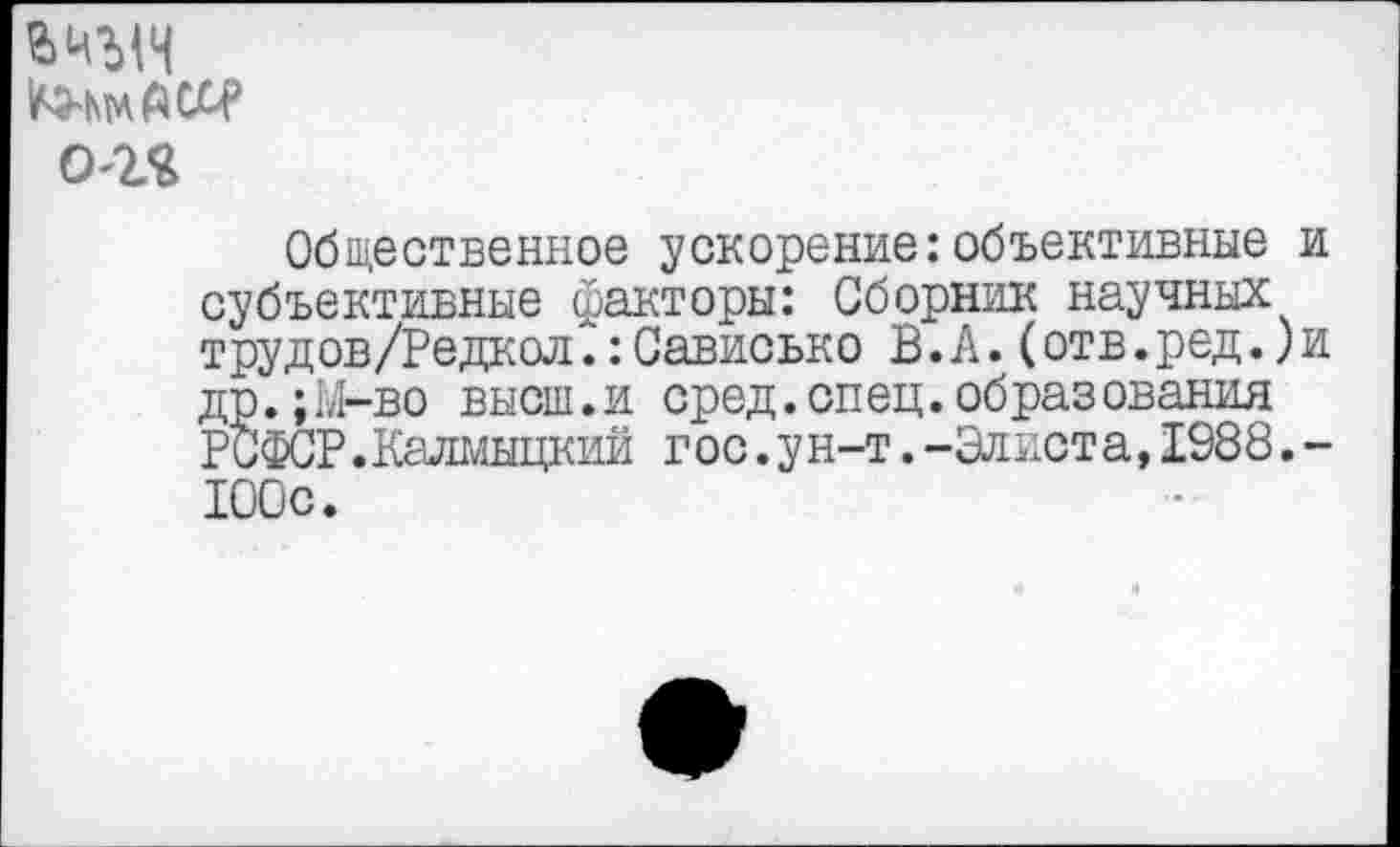 ﻿о-гя
Общественное ускорение:объективные и субъективные факторы: Сборник научных трудов/Редкол.:Сависько В.А.(отв.ред.)и др.;М-во высш.и сред.спец.образования РСФСР.Калмыцкий г ос.у н-т.-Элиот а, 1988.-100с.